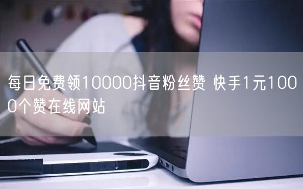 每日免费领10000抖音粉丝赞 快手1元1000个赞在线网站