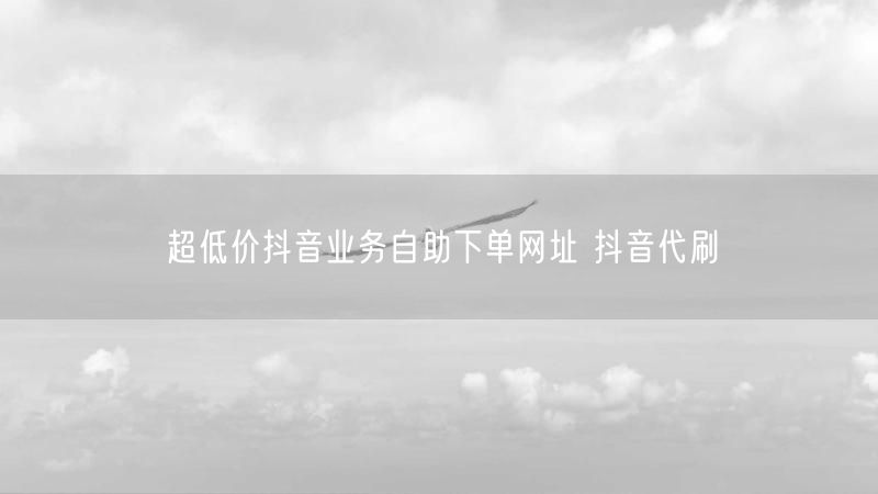 超低价抖音业务自助下单网址 抖音代刷