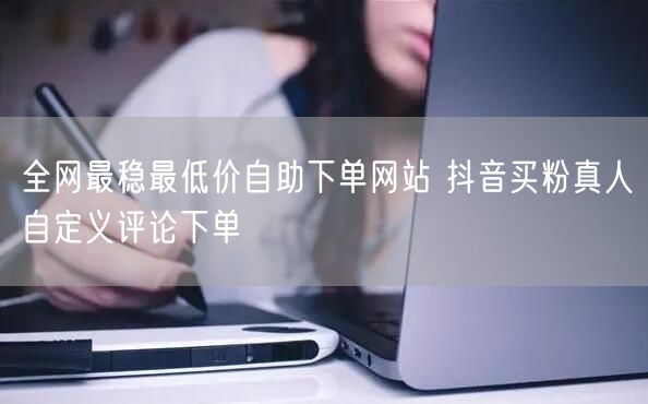 全网最稳最低价自助下单网站 抖音买粉真人自定义评论下单