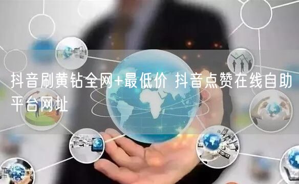 抖音刷黄钻全网+最低价 抖音点赞在线自助平台网址