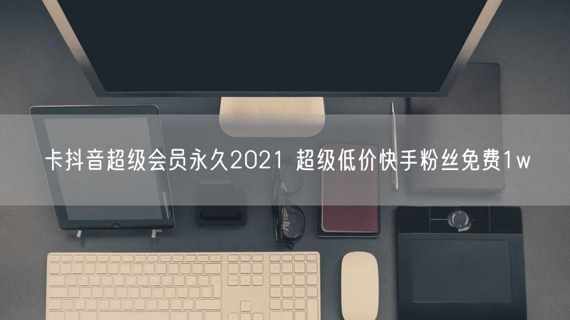 卡抖音超级会员永久2021 超级低价快手粉丝免费1w