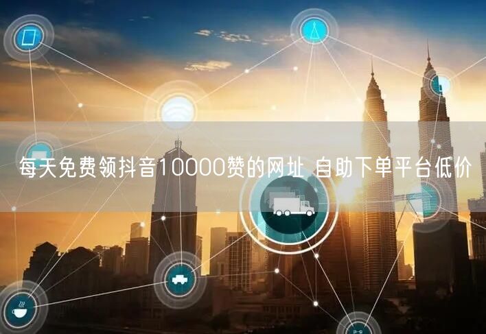 每天免费领抖音10000赞的网址 自助下单平台低价