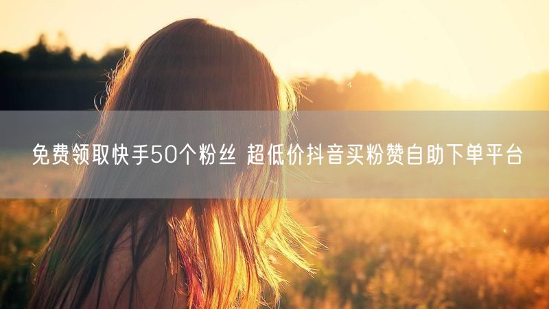 免费领取快手50个粉丝 超低价抖音买粉赞自助下单平台