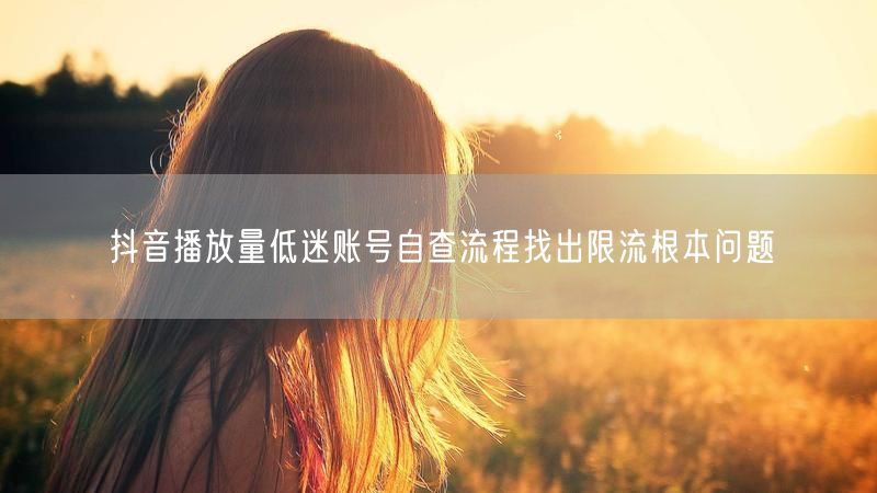 抖音播放量低迷账号自查流程找出限流根本问题