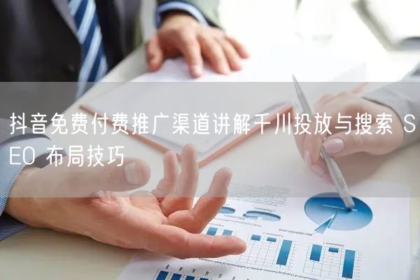 抖音免费付费推广渠道讲解千川投放与搜索 SEO 布局技巧
