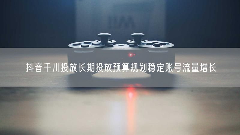 抖音千川投放长期投放预算规划稳定账号流量增长