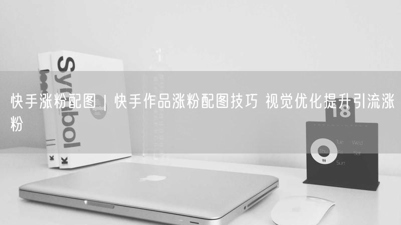快手涨粉配图｜快手作品涨粉配图技巧 视觉优化提升引流涨粉